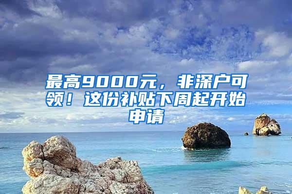 最高9000元，非深户可领！这份补贴下周起开始申请