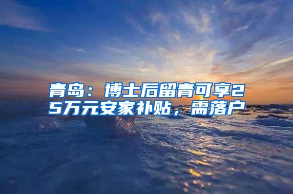 青岛：博士后留青可享25万元安家补贴，需落户