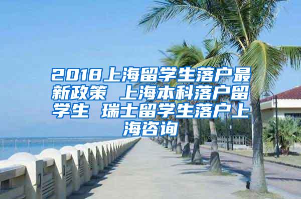 2018上海留学生落户最新政策 上海本科落户留学生 瑞士留学生落户上海咨询