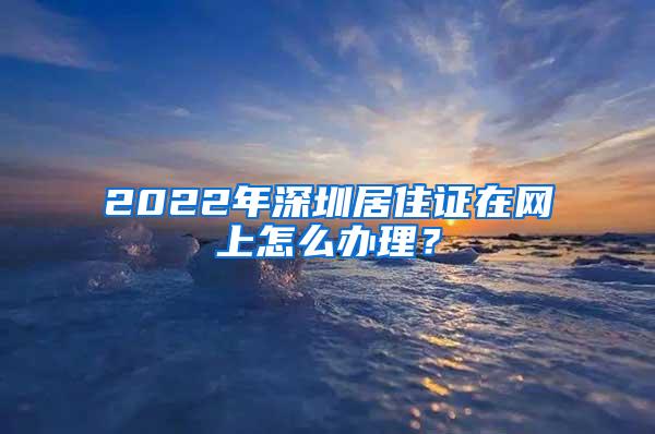 2022年深圳居住证在网上怎么办理？