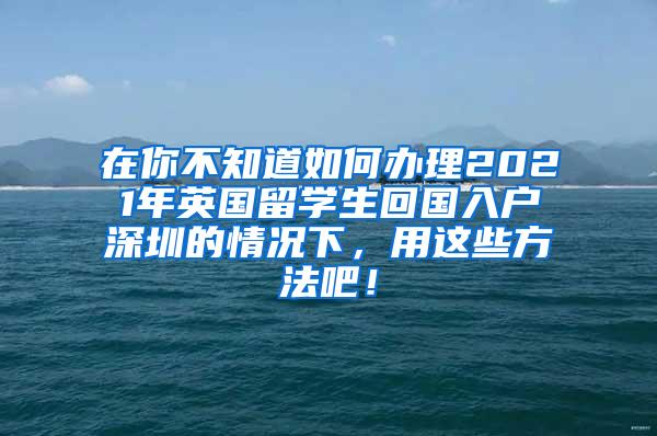 在你不知道如何办理2021年英国留学生回国入户深圳的情况下，用这些方法吧！