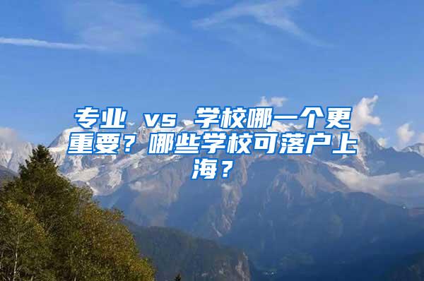 专业 vs 学校哪一个更重要？哪些学校可落户上海？