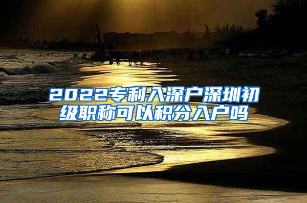 2022专利入深户深圳初级职称可以积分入户吗