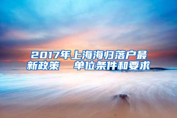 2017年上海海归落户最新政策  单位条件和要求