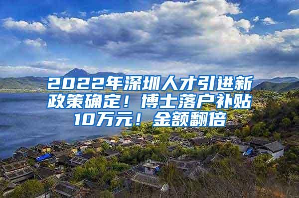 2022年深圳人才引进新政策确定！博士落户补贴10万元！金额翻倍