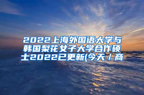 2022上海外国语大学与韩国梨花女子大学合作硕士2022已更新(今天／商