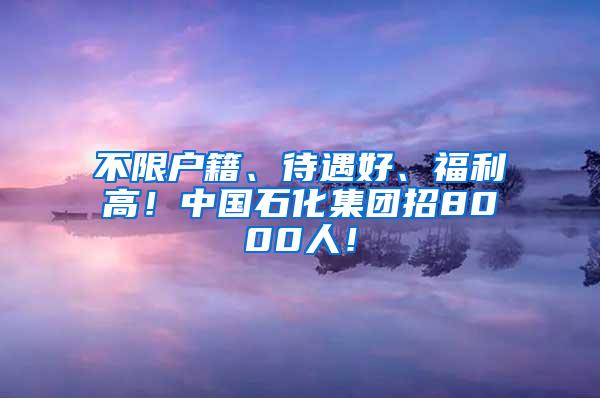 不限户籍、待遇好、福利高！中国石化集团招8000人！