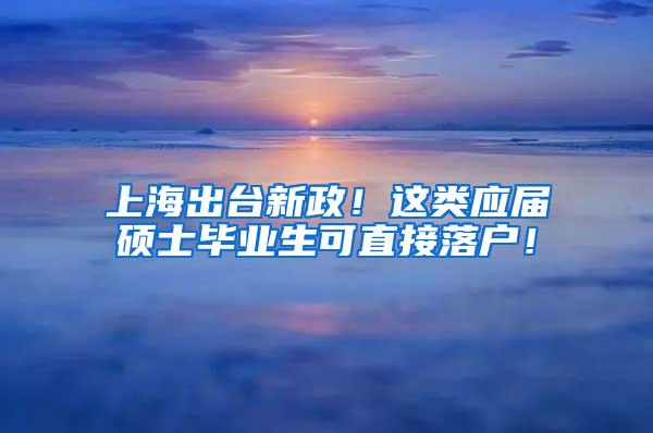 上海出台新政！这类应届硕士毕业生可直接落户！