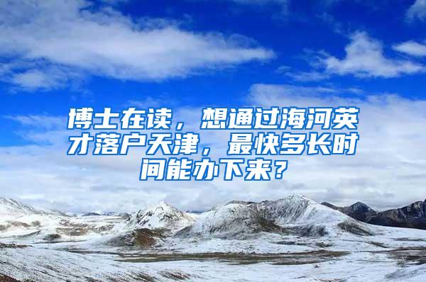 博士在读，想通过海河英才落户天津，最快多长时间能办下来？