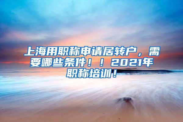 上海用职称申请居转户，需要哪些条件！！2021年职称培训！