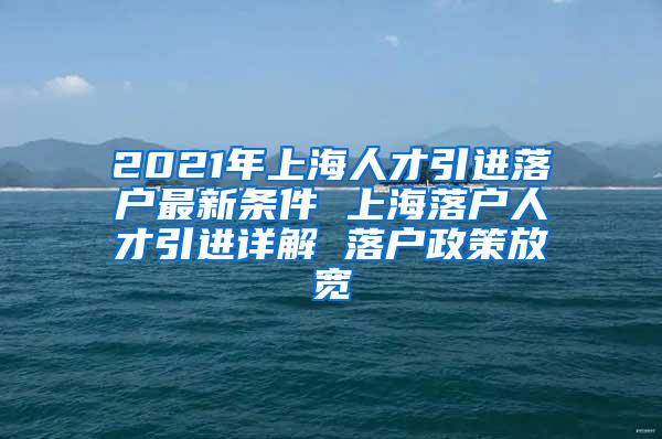 2021年上海人才引进落户最新条件 上海落户人才引进详解 落户政策放宽