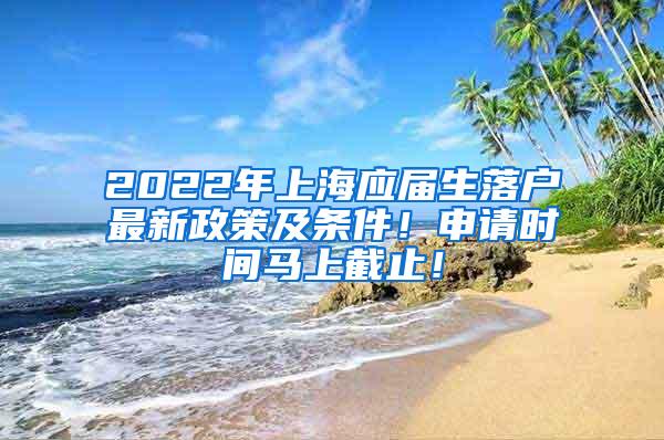 2022年上海应届生落户最新政策及条件！申请时间马上截止！