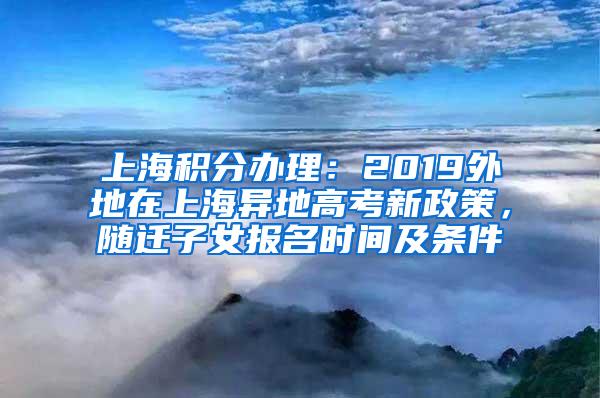 上海积分办理：2019外地在上海异地高考新政策，随迁子女报名时间及条件