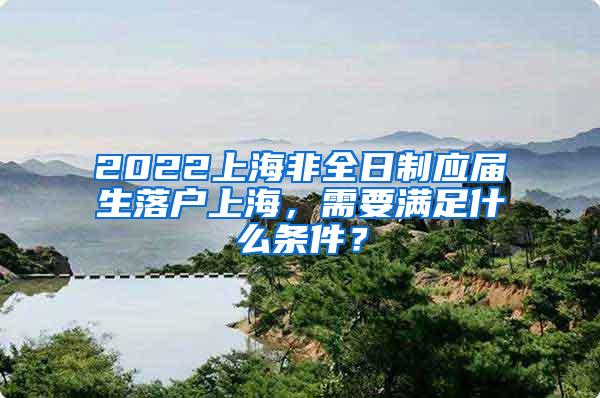 2022上海非全日制应届生落户上海，需要满足什么条件？