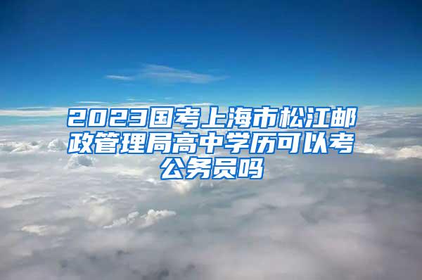 2023国考上海市松江邮政管理局高中学历可以考公务员吗