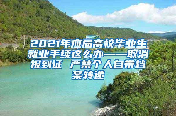 2021年应届高校毕业生就业手续这么办——取消报到证 严禁个人自带档案转递