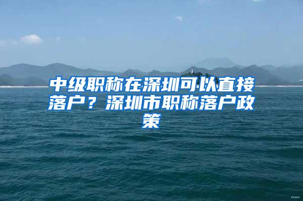 中级职称在深圳可以直接落户？深圳市职称落户政策