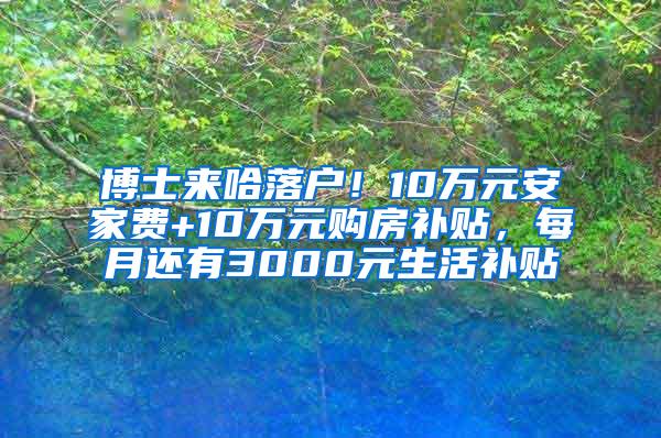 博士来哈落户！10万元安家费+10万元购房补贴，每月还有3000元生活补贴↘