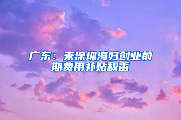 广东：来深圳海归创业前期费用补贴翻番