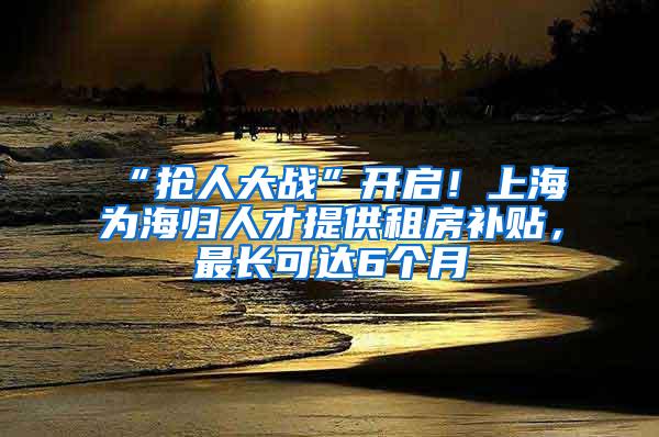 “抢人大战”开启！上海为海归人才提供租房补贴，最长可达6个月