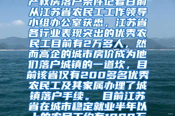 江苏2万多优秀农民工仅1%落户城镇2019-01-02 03：16来源：深圳小产权房落户条件记者日前从江苏省农民工工作领导小组办公室获悉，江苏省各行业表现突出的优秀农民工目前有2万多人，然而高企的城市房价成为他们落户城镇的一道坎，目前该省仅有200多名优秀农民工及其家属办理了城镇落户手续。　　目前江苏省在城市稳定就业半年以上的农民工约有1000万人，早在2008年，该省就出台意见，允许在各行各业表