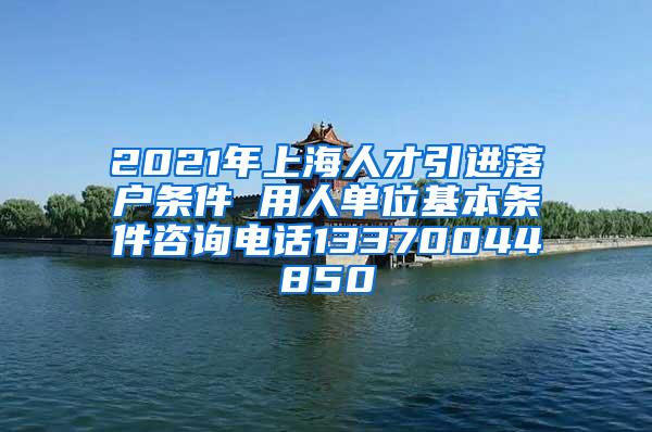 2021年上海人才引进落户条件 用人单位基本条件咨询电话13370044850