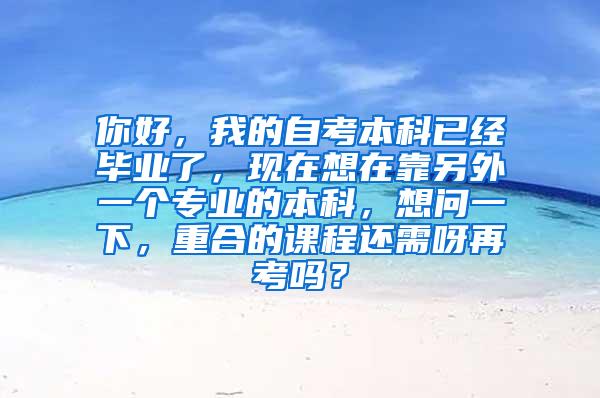 你好，我的自考本科已经毕业了，现在想在靠另外一个专业的本科，想问一下，重合的课程还需呀再考吗？