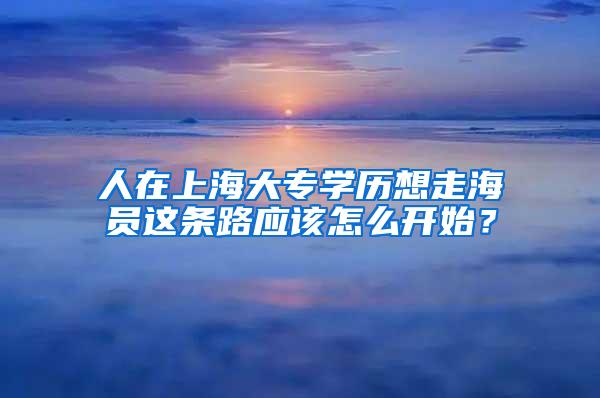 人在上海大专学历想走海员这条路应该怎么开始？