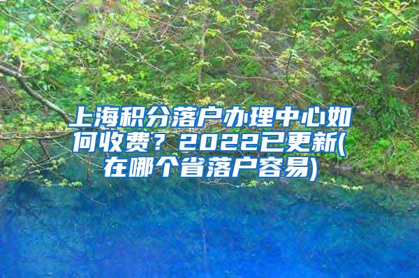 上海积分落户办理中心如何收费？2022已更新(在哪个省落户容易)