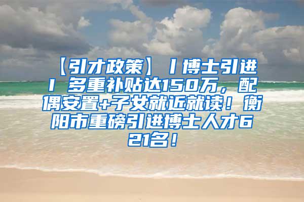 【引才政策】丨博士引进 I 多重补贴达150万，配偶安置+子女就近就读！衡阳市重磅引进博士人才621名！