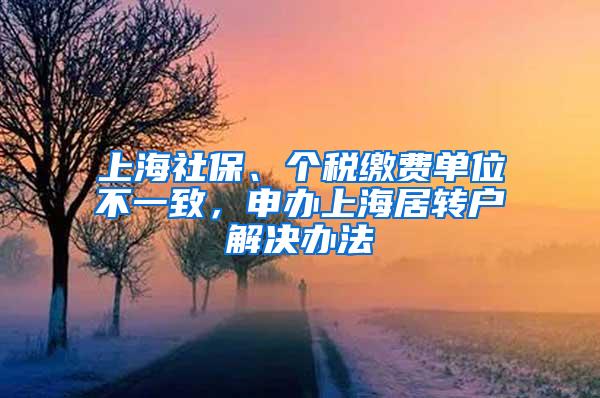 上海社保、个税缴费单位不一致，申办上海居转户解决办法