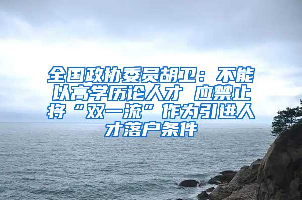 全国政协委员胡卫：不能以高学历论人才 应禁止将“双一流”作为引进人才落户条件