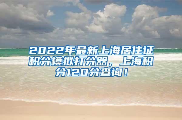 2022年最新上海居住证积分模拟打分器，上海积分120分查询！