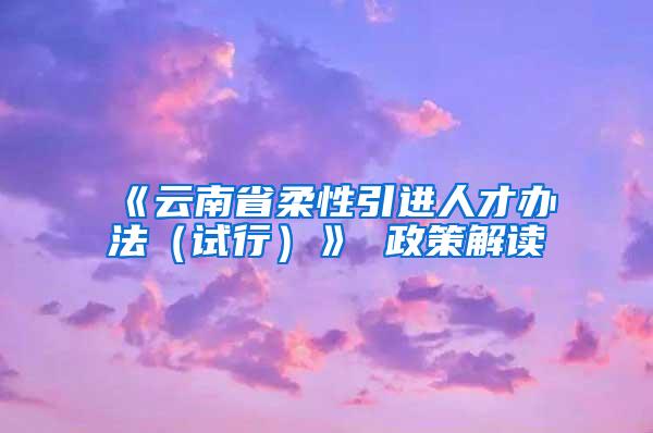 《云南省柔性引进人才办法（试行）》 政策解读