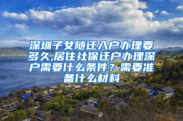 深圳子女随迁入户办理要多久,居住社保迁户办理深户需要什么条件？需要准备什么材料