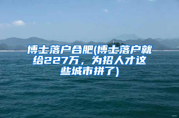 博士落户合肥(博士落户就给227万，为招人才这些城市拼了)