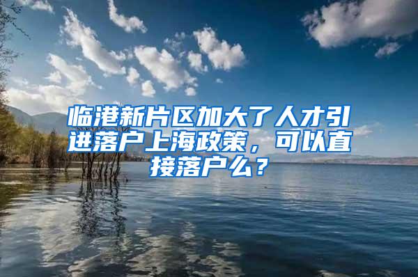 临港新片区加大了人才引进落户上海政策，可以直接落户么？