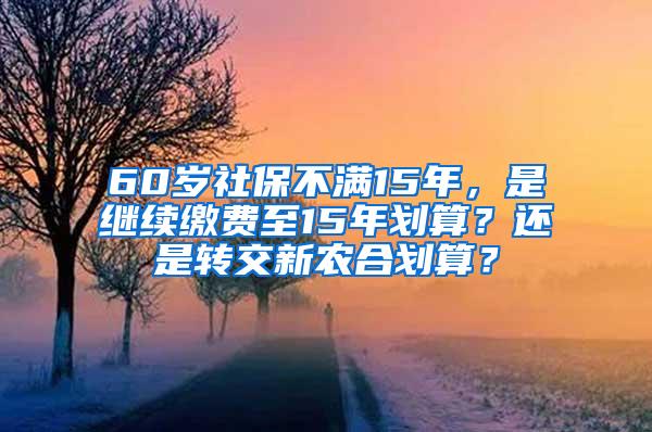 60岁社保不满15年，是继续缴费至15年划算？还是转交新农合划算？