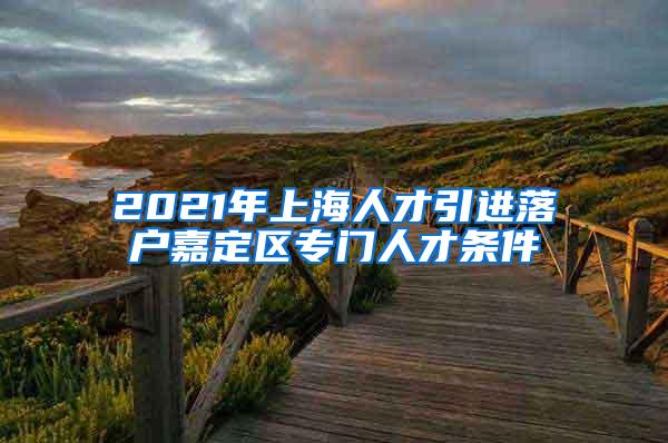 2021年上海人才引进落户嘉定区专门人才条件