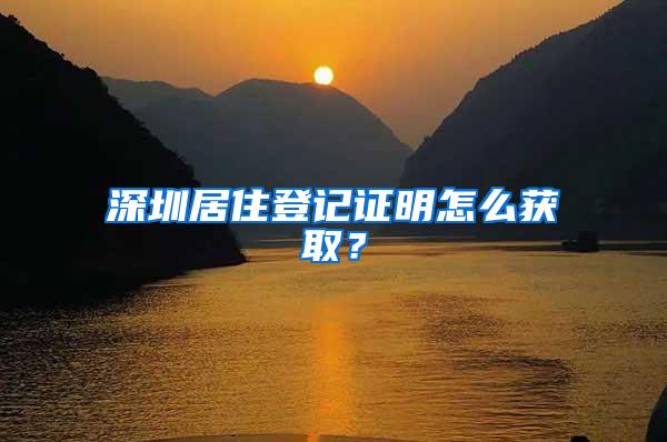 深圳居住登记证明怎么获取？