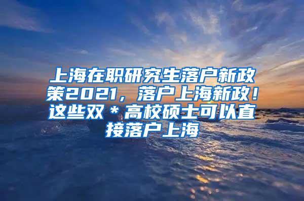 上海在职研究生落户新政策2021，落户上海新政！这些双＊高校硕士可以直接落户上海