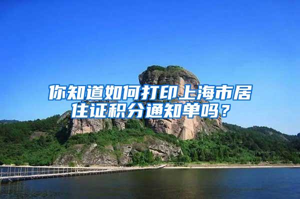 你知道如何打印上海市居住证积分通知单吗？