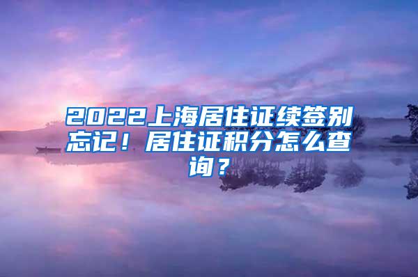 2022上海居住证续签别忘记！居住证积分怎么查询？