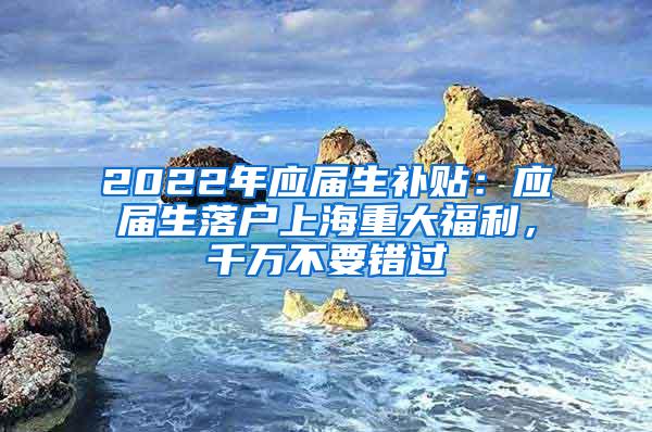 2022年应届生补贴：应届生落户上海重大福利，千万不要错过