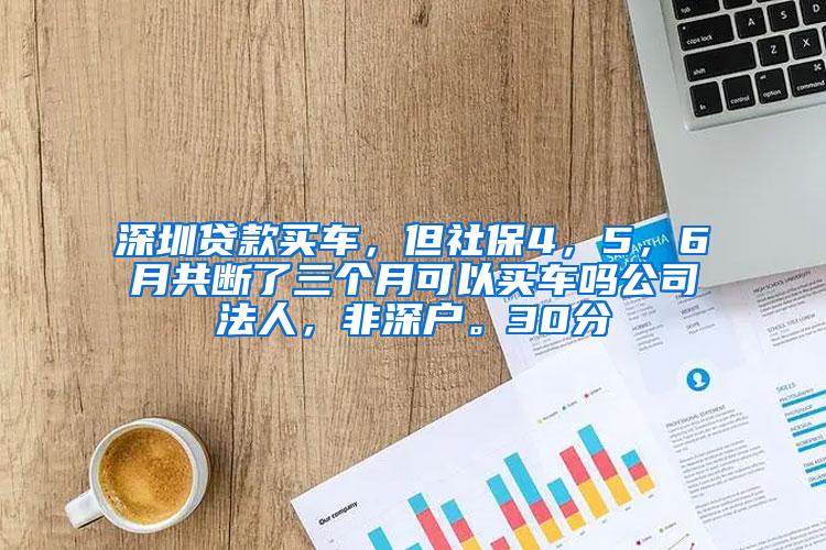 深圳贷款买车，但社保4，5，6月共断了三个月可以买车吗公司法人，非深户。30分