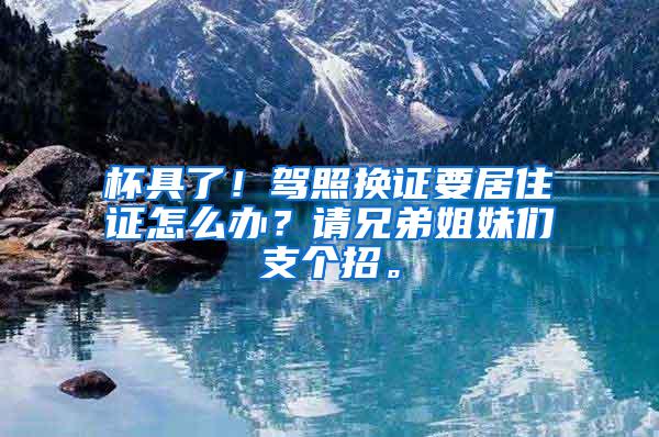 杯具了！驾照换证要居住证怎么办？请兄弟姐妹们支个招。