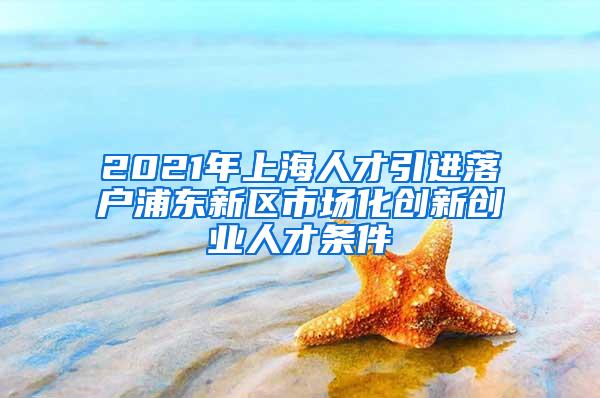 2021年上海人才引进落户浦东新区市场化创新创业人才条件