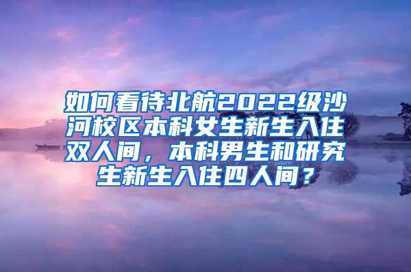 如何看待北航2022级沙河校区本科女生新生入住双人间，本科男生和研究生新生入住四人间？