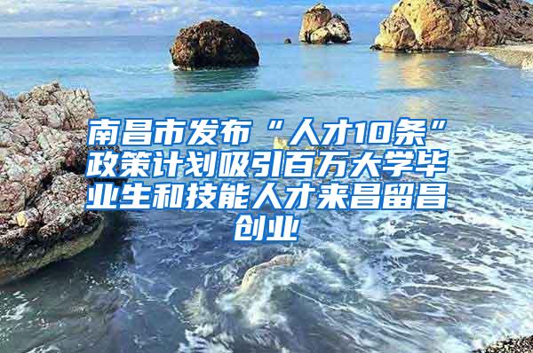 南昌市发布“人才10条”政策计划吸引百万大学毕业生和技能人才来昌留昌创业