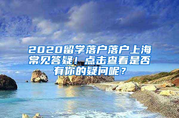 2020留学落户落户上海常见答疑！点击查看是否有你的疑问呢？